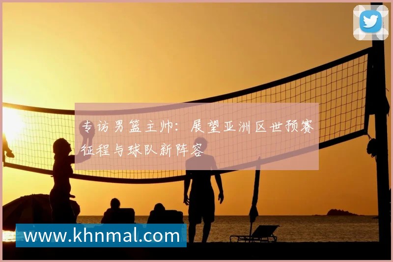 专访男篮主帅：展望亚洲区世预赛征程与球队新阵容