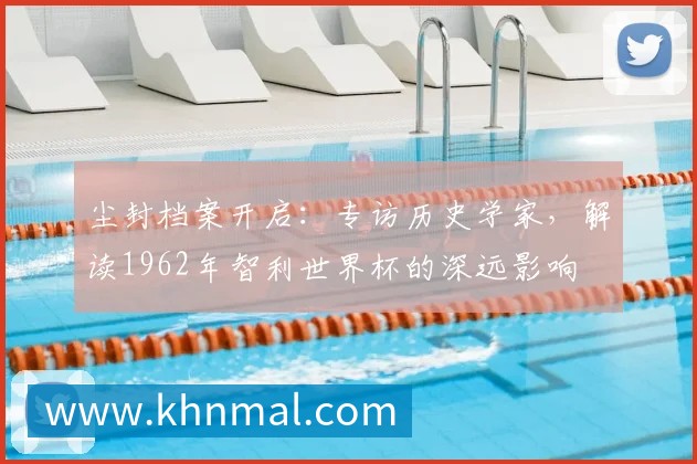 尘封档案开启:专访历史学家,解读1962年智利世界杯的深远影响